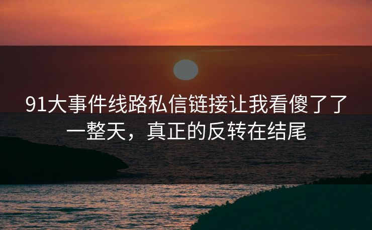 91大事件线路私信链接让我看傻了了一整天，真正的反转在结尾