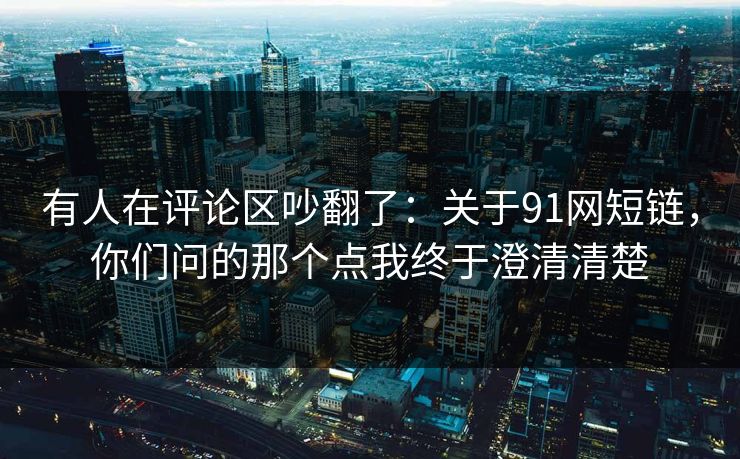 有人在评论区吵翻了：关于91网短链，你们问的那个点我终于澄清清楚
