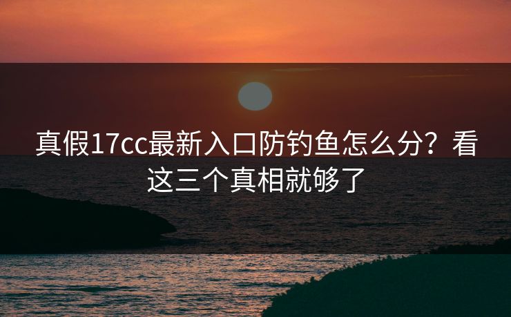 真假17cc最新入口防钓鱼怎么分？看这三个真相就够了