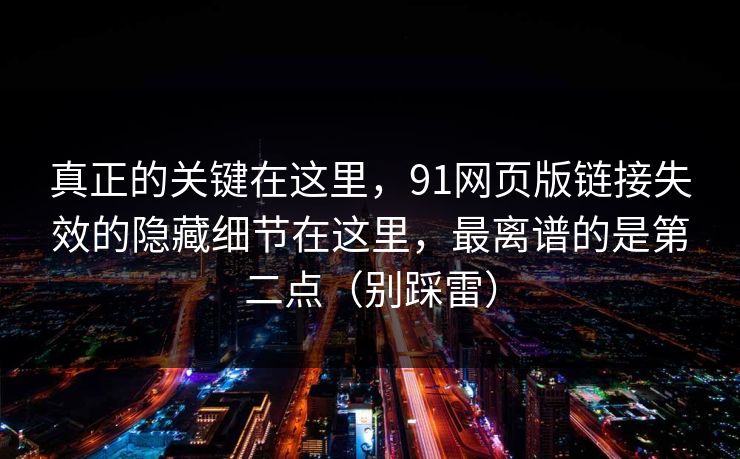 真正的关键在这里，91网页版链接失效的隐藏细节在这里，最离谱的是第二点（别踩雷）