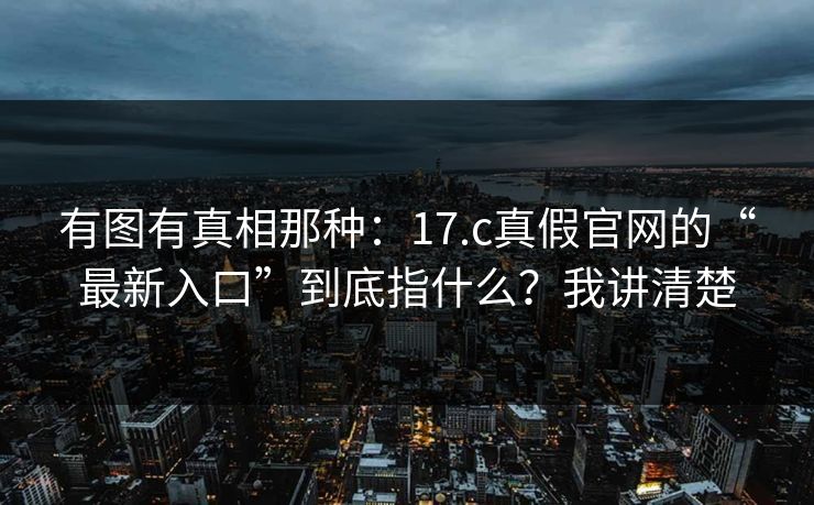 有图有真相那种：17.c真假官网的“最新入口”到底指什么？我讲清楚
