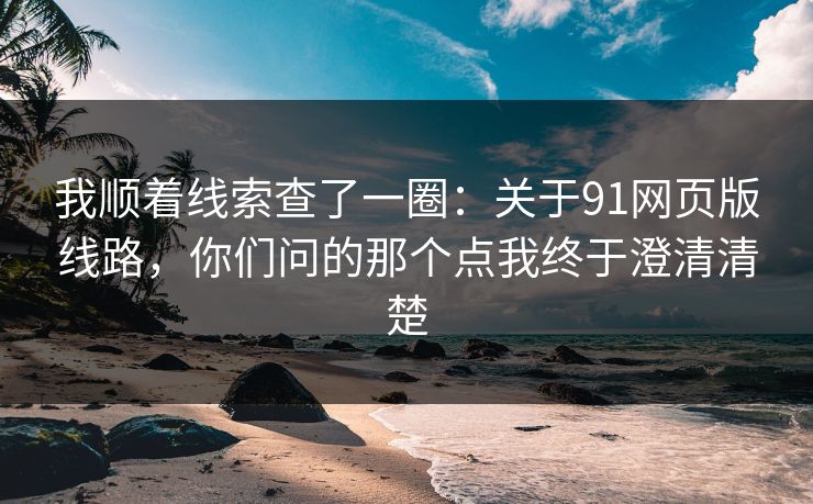 我顺着线索查了一圈：关于91网页版线路，你们问的那个点我终于澄清清楚