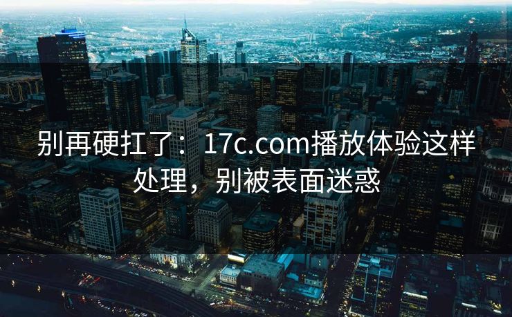 别再硬扛了：17c.com播放体验这样处理，别被表面迷惑