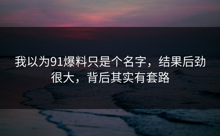我以为91爆料只是个名字，结果后劲很大，背后其实有套路