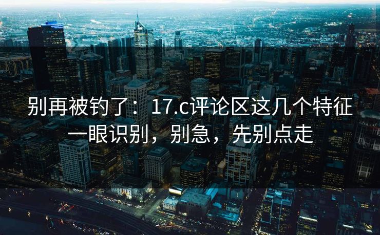 别再被钓了：17.c评论区这几个特征一眼识别，别急，先别点走