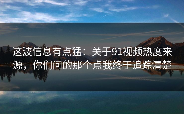 这波信息有点猛：关于91视频热度来源，你们问的那个点我终于追踪清楚