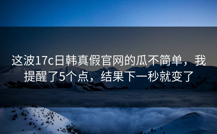 这波17c日韩真假官网的瓜不简单，我提醒了5个点，结果下一秒就变了