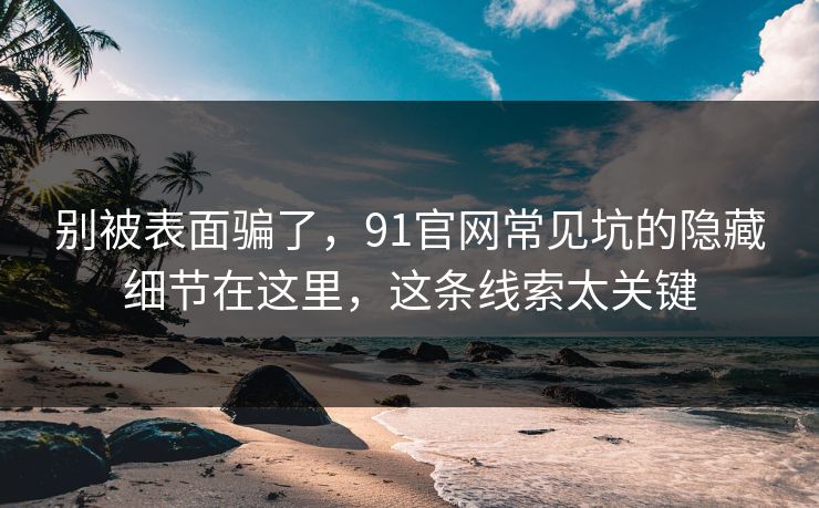 别被表面骗了，91官网常见坑的隐藏细节在这里，这条线索太关键