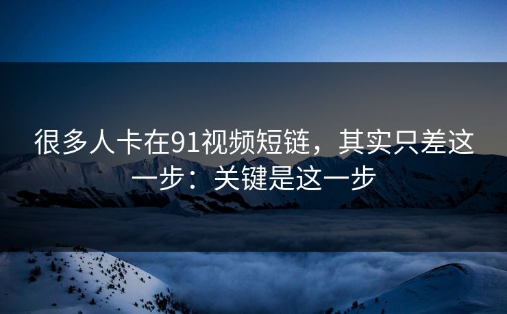 很多人卡在91视频短链，其实只差这一步：关键是这一步