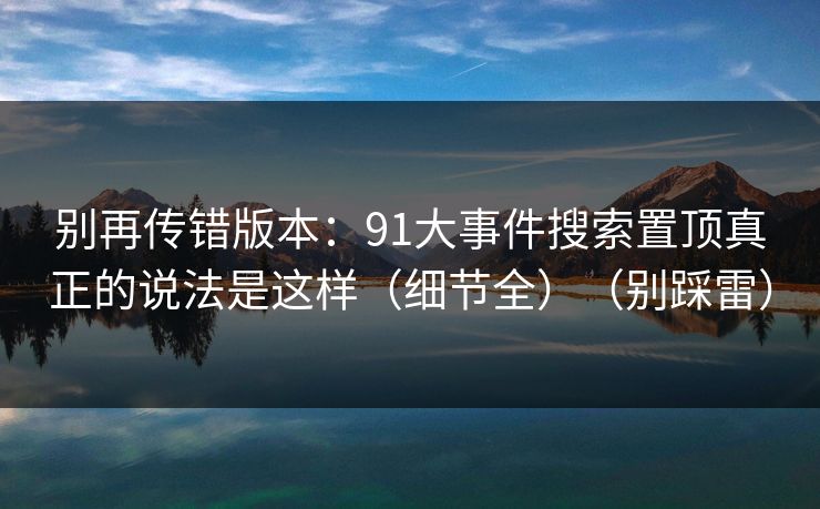 别再传错版本：91大事件搜索置顶真正的说法是这样（细节全）（别踩雷）
