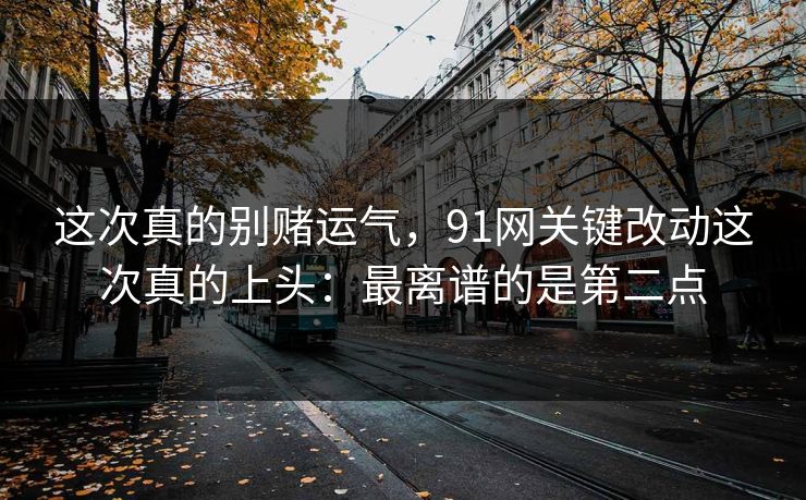 这次真的别赌运气，91网关键改动这次真的上头：最离谱的是第二点