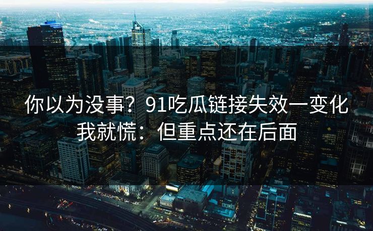 你以为没事？91吃瓜链接失效一变化我就慌：但重点还在后面