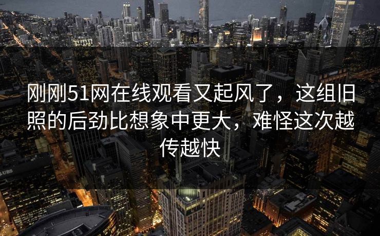 刚刚51网在线观看又起风了，这组旧照的后劲比想象中更大，难怪这次越传越快