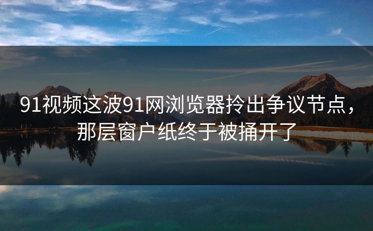 91视频这波91网浏览器拎出争议节点，那层窗户纸终于被捅开了