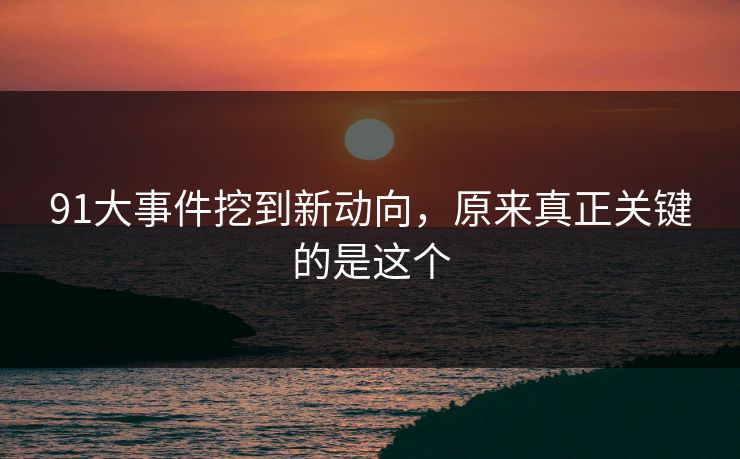91大事件挖到新动向，原来真正关键的是这个